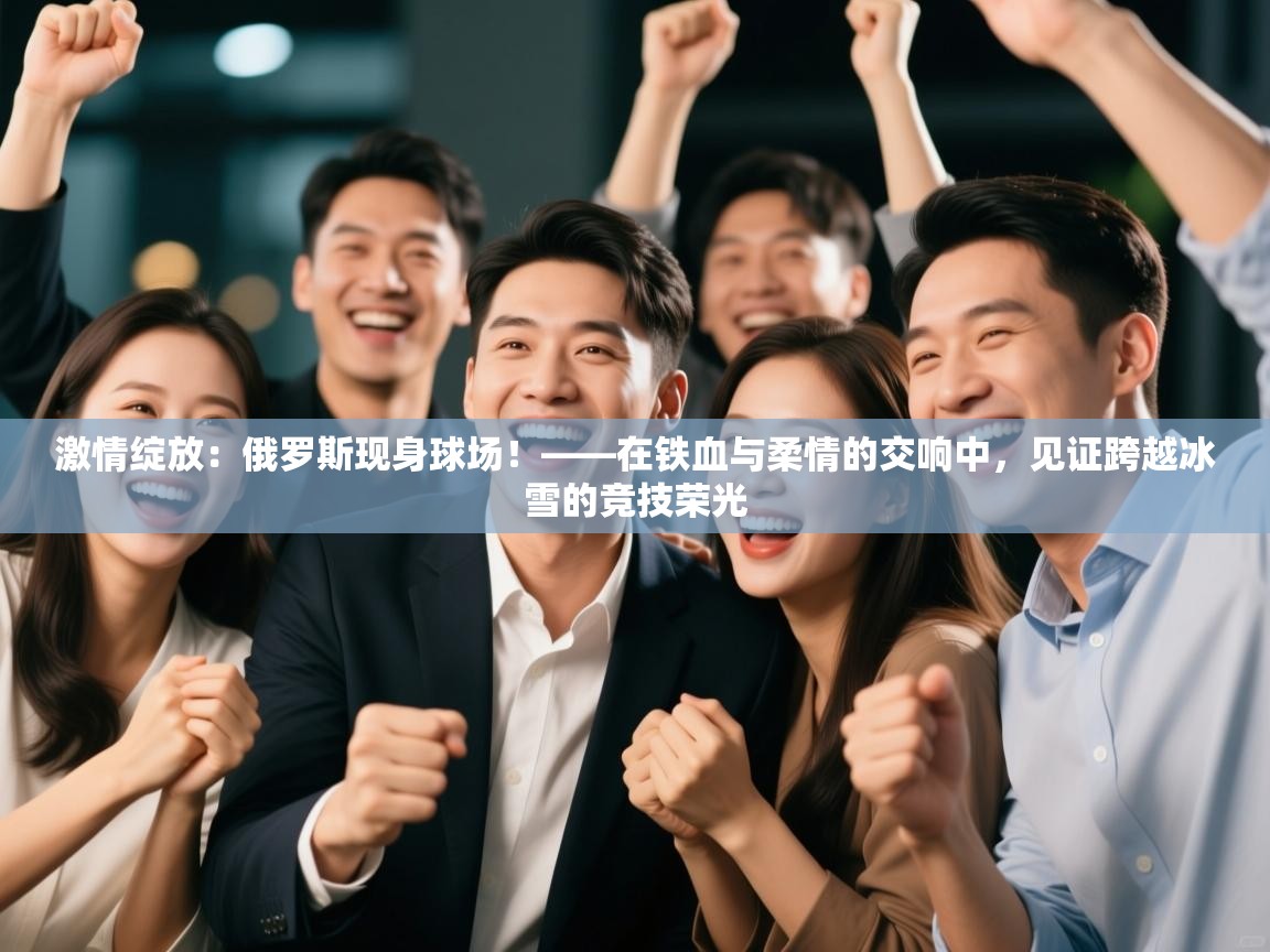 激情绽放：俄罗斯现身球场！——在铁血与柔情的交响中，见证跨越冰雪的竞技荣光  第1张